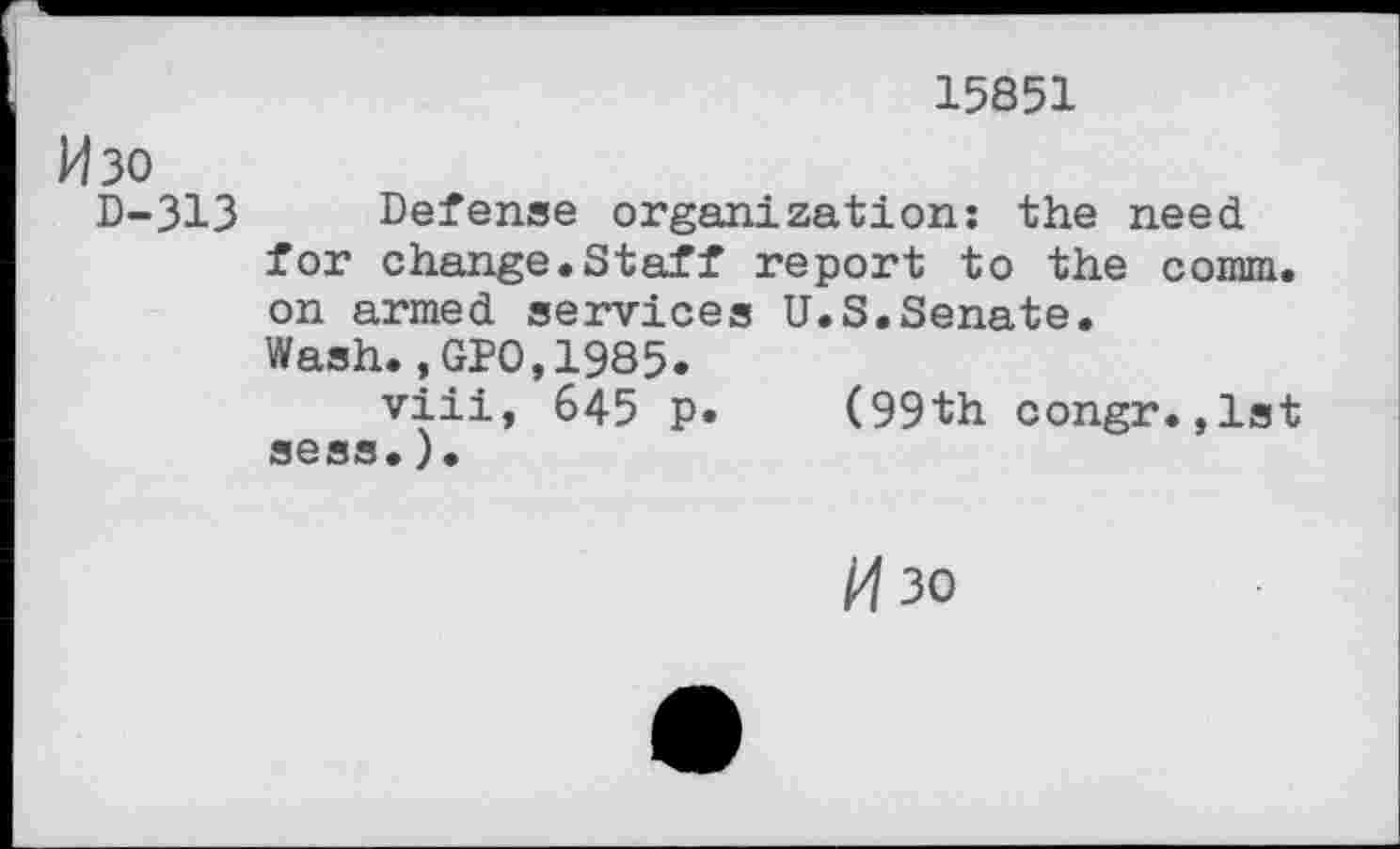 ﻿15851
H30
D-313
Defense organization: the need for change.Staff report to the comm, on armed services U.S.Senate. Wash.,GPO,1985.
viii, 645 p. (99th congr.,1st sess.)•
M30